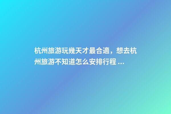 杭州旅游玩幾天才最合適，想去杭州旅游不知道怎么安排行程？具體看這篇攻略